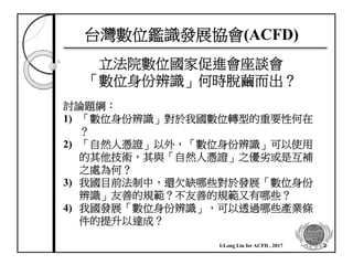 台灣數位鑑識發展協會(ACFD)
立法院數位國家促進會座談會
「數位身份辨識」何時脫繭而出？
討論題綱：
1) 「數位身份辨識」對於我國數位轉型的重要性何在
？
2) 「自然人憑證」以外，「數位身份辨識」可以使用
的其他技術，其與「自然人憑證」之優劣或是互補
之處為何？
3) 我國目前法制中，還欠缺哪些對於發展「數位身份
辨識」友善的規範？不友善的規範又有哪些？
4) 我國發展「數位身份辨識」，可以透過哪些產業條
件的提升以達成？
2I-Long Lin for ACFD , 2017
 