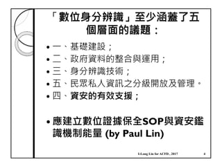 「數位身分辨識」至少涵蓋了五
個層面的議題：
一、基礎建設；
二、政府資料的整合與運用；
三、身分辨識技術；
五、民眾私人資訊之分級開放及管理。
四、資安的有效支援；
應建立數位證據保全SOP與資安鑑
識機制能量 (by Paul Lin)
I-Long Lin for ACFD , 2017 4
 
