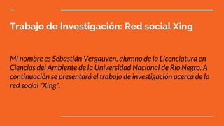 Trabajo de Investigación: Red social Xing
Mi nombre es Sebastián Vergauven, alumno de la Licenciatura en
Ciencias del Ambiente de la Universidad Nacional de Río Negro. A
continuación se presentará el trabajo de investigación acerca de la
red social “Xing”.
 