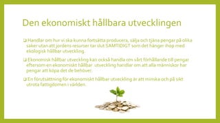 Den ekonomiskt hållbara utvecklingen
 Handlar om hur vi ska kunna fortsätta producera, sälja och tjäna pengar på olika
saker utan att jordens resurser tar slut SAMTIDIGT som det hänger ihop med
ekologisk hållbar utveckling.
 Ekonomisk hållbar utveckling kan också handla om vårt förhållande till pengar
eftersom en ekonomiskt hållbar utveckling handlar om att alla människor har
pengar att köpa det de behöver.
 En förutsättning för ekonomiskt hållbar utveckling är att minska och på sikt
utrota fattigdomen i världen.
 