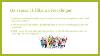 Den socialt hållbara utvecklingen
 Handlar om att vi människor ska må bra och att även framtida generationer också
ska kunna må bra.
 För att nå en socialt hållbar utveckling måste människor leva i trygghet, fred och
jämlikhet.
 Våld, rasism, förtryck och orättvisor behöver minska för att vi och våra barn ska
växa upp i en social trygghet.
 