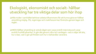 Ekologiskt, ekonomiskt och socialt- hållbar
utveckling har tre viktiga delar som hör ihop
 Alla nivåer i samhället behöver arbeta tillsammans för att kunna göra en hållbar
utveckling möjlig. FN, regeringar och makthavare kan förändra genom lagar och
regler.
 MEN hållbar utveckling är också något som varje enskilt människa och varje
enskilt hushåll påverkar.Vi gör det genom våra val i vardagen- vad vi väljer att äta,
hur vi bor, vad vi gör på fritiden och hur vi behandlar varandra.
 