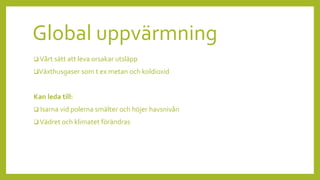 Global uppvärmning
 Vårt sätt att leva orsakar utsläpp
Växthusgaser som t ex metan och koldioxid
Kan leda till:
 Isarna vid polerna smälter och höjer havsnivån
 Vädret och klimatet förändras
 