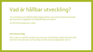 Vad är hållbar utveckling?
”en utveckling som tillfredsställer dagens behov utan att äventyra kommande
generationers möjligheter att tillfredsställa sina behov”
(Ur Bruntlandrapporten 1987)
Att komma ihåg:
Om vi gör av med för mycket naturresurser och belastar miljön på andra sätt
kommer inte våra barn och barnbarn att få samma möjligheter som vi
 