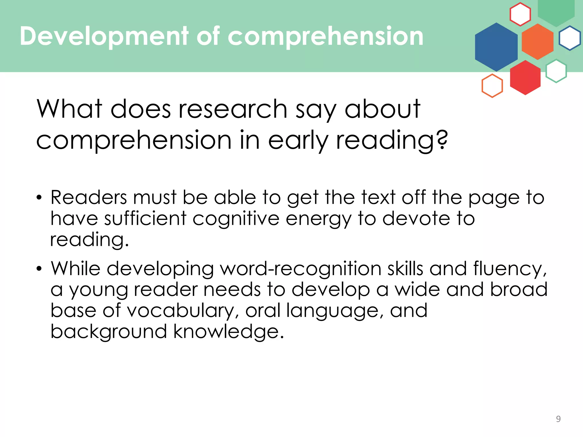 9
Development of comprehension
• Readers must be able to get the text off the page to
have sufficient cognitive energy to devote to
reading.
• While developing word-recognition skills and fluency,
a young reader needs to develop a wide and broad
base of vocabulary, oral language, and
background knowledge.
What does research say about
comprehension in early reading?
 