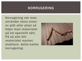 Korrugering när man
använder stora areor
av plåt eller plast så
böjer man materialet
på ett speciellt sätt.
På så sätt blir
materialet mycket
stabilare, detta kallas
korrugering.
KORRUGERING
 