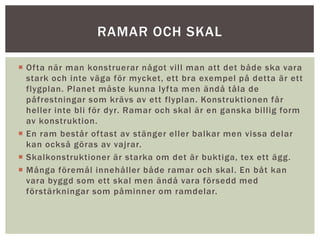  Ofta när man konstruerar något vill man att det både ska vara
stark och inte väga för mycket, ett bra exempel på detta är ett
flygplan. Planet måste kunna lyfta men ändå tåla de
påfrestningar som krävs av ett flyplan. Konstruktionen får
heller inte bli för dyr. Ramar och skal är en ganska billig form
av konstruktion.
 En ram består oftast av stänger eller balkar men vissa delar
kan också göras av vajrar.
 Skalkonstruktioner är starka om det är buktiga, tex ett ägg.
 Många föremål innehåller både ramar och skal. En båt kan
vara byggd som ett skal men ändå vara försedd med
förstärkningar som påminner om ramdelar.
RAMAR OCH SKAL
 