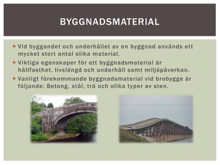  Vid byggandet och underhållet av en byggnad används ett
mycket stort antal olika material.
 Viktiga egenskaper för ett byggnadsmaterial är
hållfasthet, livslängd och underhåll samt miljöpåverkan.
 Vanligt förekommande byggnadsmaterial vid brobygge är
följande: Betong, stål, trä och olika typer av sten.
BYGGNADSMATERIAL
 