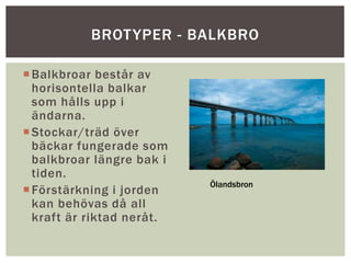 Balkbroar består av
horisontella balkar
som hålls upp i
ändarna.
Stockar/träd över
bäckar fungerade som
balkbroar längre bak i
tiden.
Förstärkning i jorden
kan behövas då all
kraft är riktad neråt.
BROTYPER - BALKBRO
Ölandsbron
 