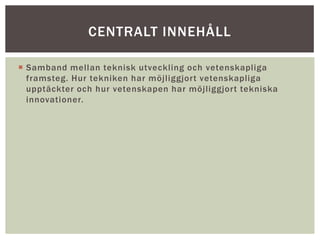  Samband mellan teknisk utveckling och vetenskapliga
framsteg. Hur tekniken har möjliggjort vetenskapliga
upptäckter och hur vetenskapen har möjliggjort tekniska
innovationer.
CENTRALT INNEHÅLL
 