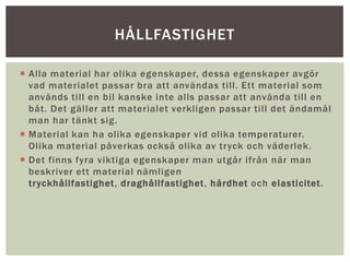  Alla material har olika egenskaper, dessa egenskaper avgör
vad materialet passar bra att användas till. Ett material som
används till en bil kanske inte alls passar att använda till en
båt. Det gäller att materialet verkligen passar till det ändamål
man har tänkt sig.
 Material kan ha olika egenskaper vid olika temperaturer.
Olika material påverkas också olika av tryck och väderlek.
 Det finns fyra viktiga egenskaper man utgår ifrån när man
beskriver ett material nämligen
tryckhållfastighet, draghållfastighet, hårdhet och elasticitet.
HÅLLFASTIGHET
 