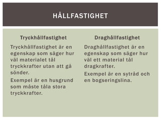Tryckhållfastighet
Tryckhållfastighet är en
egenskap som säger hur
väl materialet tål
tryckkrafter utan att gå
sönder.
Exempel är en husgrund
som måste tåla stora
tryckkrafter.
Draghållfastighet
Draghållfastighet är en
egenskap som säger hur
väl ett material tål
dragkrafter.
Exempel är en sytråd och
en bogseringslina.
HÅLLFASTIGHET
 