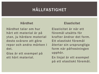 Hårdhet
Hårdhet talar om hur
hårt ett material är på
ytan, ju hårdare material
desto svårare att göra
repor och andra märken i
det.
Glas är ett exempel på
ett hårt material.
Elasticitet
Elasticitet är när ett
föremål utsätts för
krafter ändrar det form.
Ett elastiskt föremål
återtar sin ursprungliga
form när påfrestningen
upphör.
En linjal är ett exempel
på ett elastiskt föremål.
HÅLLFASTIGHET
 