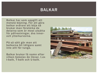 Balkar har som uppgift att
motstå böjning. För att göra
balkar svårare att böja så
brukar man förstärka de
delarna som är mest utsätta
för påfrestningar, dvs inner-
och ytterkurvorna.
På så sätt gör man att
balkarna bli tåligare samt
inte allt för tunga.
Balkar brukar få namn efter
vilken bokstav de liknar, t.ex
I-balk, T-balk och U-balk.
BALKAR
 