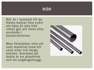Rör är i motsatt till de
flesta balkar lika svårt
att böja åt alla höll
vilket gör att röret ofta
används i
konstruktioner.
Man förstärker ofta ett
tunt material med ett
veck eller två längs
kanten. Exempel på
detta är en plasthink
och en engångsmugg.
RÖR
 