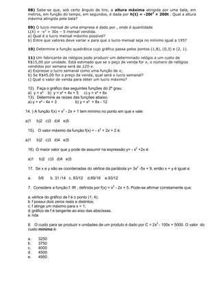 08) Sabe-se que, sob certo ângulo de tiro, a altura máxima atingida por uma bala, em
metros, em função do tempo, em segundos, é dada por h(t) = -20t2
+ 200t . Qual a altura
máxima atingida pela bala?
09) O lucro mensal de uma empresa é dado por , onde é quantidade
L(X) = -x2
+ 30x – 5 mensal vendida.
a) Qual é o lucro mensal máximo possível?
b) Entre que valores deve variar x para que o lucro mensal seja no mínimo igual a 195?
10) Determine a função quadrática cujo gráfico passa pelos pontos (1,8), (0,3) e (2, 1).
11) Um fabricante de relógios pode produzir um determinado relógio a um custo de
R$15,00 por unidade. Está estimado que se o peço de venda for x, o número de relógios
vendidos por semana será de 125-x.
a) Expresse o lucro semanal como uma função de x;
b) Se R$45,00 for o preço de venda, qual será o lucro semanal?
c) Qual o valor de venda para obter um lucro máximo?
12). Faça o gráfico das seguintes funções do 2º grau:
a) y = x² b) y = x² + 4x + 5 c) y = x² + 6x
13). Determine as raízes das funções abaixo.
a) y = x² - 4x + 3 b) y = x² + 8x - 12
14. ) A função f(x) = x2
- 2x + 1 tem mínimo no ponto em que x vale:
a)1 b)2 c)3 d)4 e)5
15). O valor máximo da função f(x) = - x2
+ 2x + 2 é:
a)1 b)2 c)3 d)4 e)5
16) O maior valor que y pode de assumir na expressão y= - x2
+2x é:
a)1 b)2 c)3 d)4 e)5
17. Se x e y são as coordenadas do vértice da parábola y= 3x2
-5x + 9, então x + y é igual a:
a. 5/6 b. 31 /14 c. 83/12 d.89/18 e.93/12
7. Considere a função f: IR , definida por f(x) = x2
- 2x + 5. Pode-se afirmar corretamente que:
a. vértice do gráfico de f é o ponto (1; 4);
b. f possui dois zeros reais e distintos;
c. f atinge um máximo para x = 1;
d. gráfico de f é tangente ao eixo das abscissas.
e. nda
8. O custo para se produzir x unidades de um produto é dado por C = 2x2
- 100x + 5000. O valor do
custo mínimo é:
a. 3250
b. 3750
c. 4000
d. 4500
e. 4950
 
