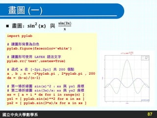 畫圖 (一)
87
import pylab
# 讓圖形背景為白色
pylab.figure(facecolor=’white’)
# 讓圖形可使用 LATEX 語法文字
pylab.rc(’text’,usetex=True)
# 函式 x 在 [-2pi,2pi] 共 200 個點
a , b , n = -2*pylab.pi , 2*pylab.pi , 200
dx = (b-a)/(n-1)
# 第一條折線圖 sin(x)^2 ：xs 與 ys1 座標
# 第二條折線圖 sin(3x)/x：xs 與 ys2 座標
xs = [ a + i * dx for i in range(n) ]
ys1 = [ pylab.sin(x)**2 for x in xs ]
ys2 = [ pylab.sin(3*x)/x for x in xs ]
國立中央大學數學系
 