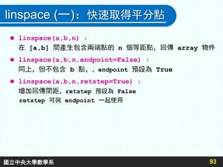 linspace (一)：快速取得平分點
 linspace(a,b,n) ：
在 [a,b] 間產生包含兩端點的 n 個等距點，回傳 array 物件
 linspace(a,b,n,endpoint=False) ：
同上，但不包含 b 點，，endpoint 預設為 True
 linspace(a,b,n,retstep=True) ：
增加回傳間距，retstep 預設為 False
retstep 可與 endpoint 一起使用
93國立中央大學數學系
 