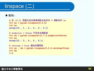 linspace (二)
94
# 在 [0,5] 間產生包含頭尾兩點合起來共 6 個點存於 xs
>>> xs = pylab.linspace(0,5,6)
>>> xs
array([0., 1., 2., 3., 4., 5.])
# endpoint = False 不包含末端點值
>>> xs = pylab.linspace((2,7,5,endpoint=False)
>>> xs
array([2., 3., 4., 5., 6.])
# retstep = True 增加回傳間距
>>> xs , dx = pylab.linspace(0,5,6,retstep=True)
>>> dx
1.0
 範例：
國立中央大學數學系
 