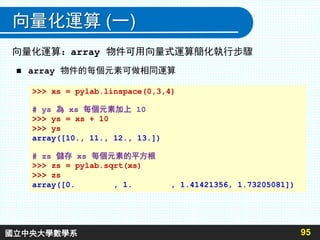 向量化運算 (一)
 array 物件的每個元素可做相同運算
95
>>> xs = pylab.linspace(0,3,4)
# ys 為 xs 每個元素加上 10
>>> ys = xs + 10
>>> ys
array([10., 11., 12., 13.])
# zs 儲存 xs 每個元素的平方根
>>> zs = pylab.sqrt(xs)
>>> zs
array([0. , 1. , 1.41421356, 1.73205081])
向量化運算：array 物件可用向量式運算簡化執行步驟
國立中央大學數學系
 