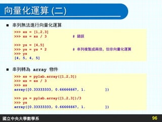 向量化運算 (二)
 串列無法進行向量化運算
 串列轉為 array 物件
96
>>> xs = [1,2,3]
>>> xs = xs / 3 # 錯誤
>>> ys = [4,5]
>>> ys = ys * 2 # 串列複製成兩倍，但非向量化運算
>>> ys
[4, 5, 4, 5]
>>> xs = pylab.array([1,2,3])
>>> xs = xs / 3
>>> xs
array([0.33333333, 0.66666667, 1. ])
>>> ys = pylab.array([1,2,3])/3
>>> ys
array([0.33333333, 0.66666667, 1. ])
國立中央大學數學系
 