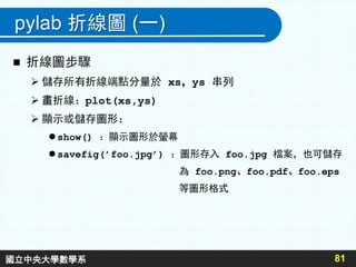 pylab 折線圖 (一)
 折線圖步驟
 儲存所有折線端點分量於 xs，ys 串列
 畫折線：plot(xs,ys)
 顯示或儲存圖形：
 show() ：顯示圖形於螢幕
 savefig(’foo.jpg’) ：圖形存入 foo.jpg 檔案，也可儲存
為 foo.png、foo.pdf、foo.eps
等圖形格式
81國立中央大學數學系
 