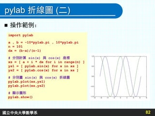 pylab 折線圖 (二)
 操作範例：
82
import pylab
a , b = -10*pylab.pi , 10*pylab.pi
n = 101
dx = (b-a)/(n-1)
# 分別計算 sin(x) 與 cos(x) 座標
xs = [ a + i * dx for i in range(n) ]
ys1 = [ pylab.sin(x) for x in xs ]
ys2 = [ pylab.cos(x) for x in xs ]
# 分別畫 sin(x) 與 cos(x) 折線圖
pylab.plot(xs,ys1)
pylab.plot(xs,ys2)
# 顯示圖形
pylab.show()
國立中央大學數學系
 