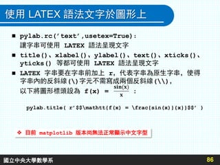使用 LATEX 語法文字於圖形上
86
 pylab.rc(’text’,usetex=True)：
讓字串可使用 LATEX 語法呈現文字
 title()、xlabel()、ylabel()、text()、xticks()、
yticks() 等都可使用 LATEX 語法呈現文字
 LATEX 字串要在字串前加上 r，代表字串為原生字串，使得
字串內的反斜線()字元不需寫成兩個反斜線()，
以下將圖形標頭設為 f(x) = :
 目前 matplotlib 版本尚無法正常顯示中文字型
pylab.title( r’$$mathtt{f(x) = frac{sin(x)}{x}}$$’ )
國立中央大學數學系
 