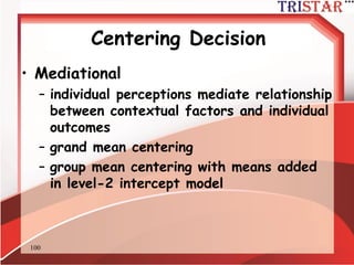 100
Centering Decision
• Incremental
– group adds incremental prediction over
and above individual variables
– grand mean centering
– group mean centering with means added
in level-2 intercept model
 