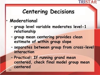 101
Centering Decision
• Mediational
– individual perceptions mediate relationship
between contextual factors and individual
outcomes
– grand mean centering
– group mean centering with means added
in level-2 intercept model
 