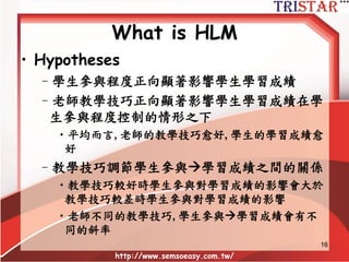 16
What is HLM
•利用一個簡單的例子說明
– Individual variables (Level 1)
•學生學習成績(DV)
•學生參與程度(IV)
– Group variable (Level 2)
•老師教學技巧
 