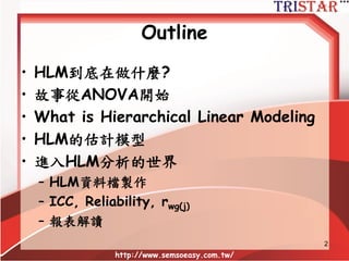 Outline
• HLM到底在做什麼?
• 故事從ANOVA開始
• What is Hierarchical Linear Modeling
• HLM的估計模型
• 進入HLM分析的世界
– HLM資料檔製作
– ICC, Reliability, rwg(j)
– 報表解讀
http://www.semsoeasy.com.tw/
2
 