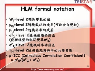 HLM formal notation
• Yij=j群中第i個人的內生變數的值
• Β0j=level 1隨機截距
• Β1j=level 1隨機斜率
• Xij=level 1預測變數在j群中第i個人的值
• rij=level 1殘差變異數(可能含自變數)
• σ2
ij=level 1殘差變異數(截距模型的組內變異σ2
W)
• γ00=level 2隨機截距的總平均截距
• γ01=level 2隨機截距的斜率
• γ10=level 2隨機斜率的截距
• γ11=level 2隨機斜率的斜率
http://www.semsoeasy.com.tw/
20
 