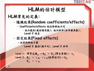 Variables in HLM Models
• 結果變數(Outcome variables, Y)
• 預測變數(Predictors, X)
– 控制變數(Control variables)
– 解釋變數(Explanatory variables)
• 群組層次預測變數
(Variables at higher levels, W)
– Global variables (只在二階存在的變數)
– Shared variables (由一階整合到二階)
– 脈絡變數(Contextual variables)
http://www.semsoeasy.com.tw/
38
 