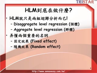 HLM到底在做什麼?
• HLM就只是兩組迴歸分析而已!
– Disaggregate level regression (個體)
– Aggregate level regression (群體)
• 弄懂兩個重要的名詞
– 固定效果 (Fixed effect)
– 隨機效果 (Random effect)
http://www.semsoeasy.com.tw/
4
 