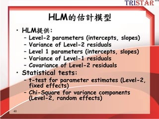 40
random and fixed effect
•固定效果:估計參數具有跨群組的不變性
– e.g., 截距及跨第二層的斜率
•隨機效果:估計參數會隨著群組不同而不同
– level-1 及 level-2 的誤差項
–模型中可以用其它的自變數來解釋這些變異的
存在
•學校是從眾多學校中隨機抽出,學生也是從
學校中隨機抽出,因此會有隨機效果
•性別及學校類型只有有限的分類,因此不會
有隨機效果
 
