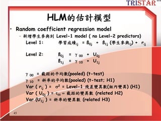 45
HLM的估計模型
• One-way ANOVA - no Level-1 or Level-2
predictors (null)
Level 1: 學習成績ij = ß0j + rij
Level 2: ß0j =  00 + U0j
• where:
ß0j = 各(j)群平均學習成績
 00 = 所有學生的學習成績總平均
Var ( rij ) = 2 = 學習成績的組內變異
Var ( U0j ) = 學習成績的組間變異
Var (學習成績 ij ) = Var ( U0j + rij ) =  + 2
ICC1 =  / ( + 2 )
 