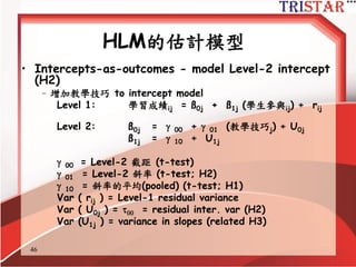 46
HLM的估計模型
• Random coefficient regression model
–新增學生參與到 Level-1 model ( no Level-2 predictors)
Level 1: 學習成績ij = ß0j + ß1j (學生參與ij) + rij
Level 2: ß0j =  00 + U0j
ß1j =  10 + U1j
 00 = 截距的平均數(pooled) (t-test)
 10 = 斜率的平均數(pooled) (t-test; H1)
Var ( rij ) = 2 = Level-1 殘差變異數(組內變異) (H1)
Var ( U0j ) =   截距的變異數 (related H2)
Var (U1j ) = 斜率的變異數 (related H3)
 