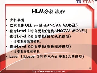 48
• Slopes-as-outcomes - model Level-2 slope (H3)
– 增加教學技巧到斜率模型
Level 1:學習成績ij = ß0j + ß1j (學生參與ij) + rij
Level 2: ß0j =  00 +  01 (教學技巧j) + U0j
ß1j =  10 +  11 (教學技巧j ) + U1j
 00 = Level-2 intercept (t-test)
 01 = Level-2 slope (t-test; H2)
 10 = Level-2 intercept (t-test)
 11 = Level-2 slope (t-test; H3)
Var ( rij ) = Level-1 residual variance
Var ( U0j ) = residual intercepts variance
Var (U1j ) = residual slope var (H3)
HLM的估計模型
 