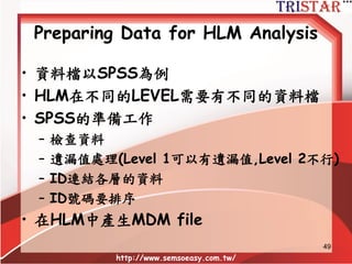 HLM分析流程
• 資料準備
• 空模型(NULL or 隨機ANOVA MODEL)
• 僅含Level 1的自變數(隨機ANCOVA MODEL)
• 僅含Level 2的自變數(固定效果模型)
– 自變數為類別變數.
• 僅含Level 2的自變數(隨機迴歸模型)
– 自變數為連續變數
• Level 1及Level 2同時包含自變數(完整模型)
http://www.semsoeasy.com.tw/
49
 