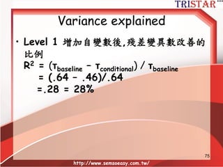 Variance explained
• R2 at level 1
= 1 – (σ2
cond + τcond) / (σ2
uncond + τuncond)
= 1 – (.46 + .86) / (.64 + .88)
= 1- (1.32/1.52)=.1316 = 13.16%
• R2 at level 2 =1 – [(σ2cond / nh) + τcond] /
[(σ2
uncond / nh) + τuncond]
• nh = the harmonic mean of n for the level 2
units (k / [1/n1 + 1/n2 +…1/nk])
• 調和平均數可利用SPSS計算
http://www.semsoeasy.com.tw/
75
 