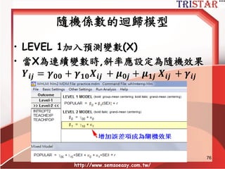 Variance explained
• Level 1 增加自變數後,殘差變異數改善的
比例
R2 = (τbaseline – τconditional) / τbaseline
= (.64 – 46)/.64
=.28 = 28%
http://www.semsoeasy.com.tw/
76
 