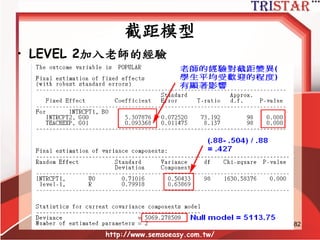截距模型
• LEVEL 1: 𝒀𝒊𝒋 = 𝜷 𝟎𝒋 + 𝜸𝒊𝒋
• LEVEL 2: 𝜷 𝟎𝒋 = 𝜸 𝟎𝟎 + 𝜸 𝟎𝟏 𝑾𝒋 + 𝝁 𝟎𝒋
• General Model: 𝒀𝒊𝒋 = 𝜸 𝟎𝟎 + 𝜸 𝟎𝟏 𝑾𝒋 + 𝝁 𝟎𝒋 + 𝜸𝒊𝒋
• LEVEL 2加入預測變數
• LEVEL 2的預測變數影響的是LEVEL 1的截距
http://www.semsoeasy.com.tw/
82
 