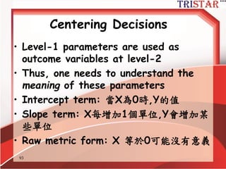 93
中心化議題再議
• HLM 要求您要對level-1 predictors進
行中心化
• 這是重要的決策
– 錯誤的選擇會導致您的測試理論模型與假設
結果不一致
– 錯誤的中心化選擇會導致虛假的跨層次干擾
效果
• level-2 變數預測 level-1 slope
 