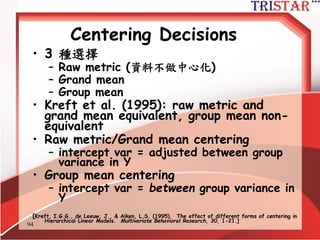 94
Centering Decisions
• Level-1 parameters are used as
outcome variables at level-2
• Thus, one needs to understand the
meaning of these parameters
• Intercept: 當X為0時,Y的期望值
• Slope: X每增加1個單位,Y期望增加某些單
位
• Raw metric form: X等於0可能沒有意義
 
