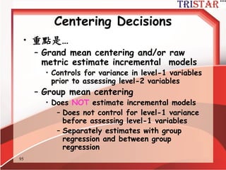 95
Centering Decisions
• 3 種選擇
– Raw metric (資料不做中心化)
– Grand mean
– Group mean
• Kreft et al. (1995): raw metric and
grand mean equivalent, group mean non-
equivalent
• Raw metric/Grand mean centering
– intercept var = adjusted between group
variance in Y
• Group mean centering
– intercept var = between group variance in
Y
[Kreft, I.G.G., de Leeuw, J., & Aiken, L.S. (1995). The effect of different forms of centering in
Hierarchical Linear Models. Multivariate Behavioral Research, 30, 1-21.]
 
