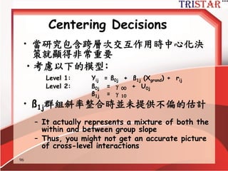 96
Centering Decisions
• 重點是…
– Grand mean centering and/or raw
metric estimate incremental models
• Controls for variance in level-1 variables
prior to assessing level-2 variables
– Group mean centering
• Does NOT estimate incremental models
– Does not control for level-1 variance
before assessing level-1 variables
– Separately estimates with group
regression and between group
regression
 