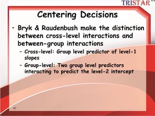 97
Centering Decisions
• 當研究包含跨層次交互作用時中心化決
策就顯得非常重要
•考慮以下的模型:
Level 1: Yij = ß0j + ß1j (Xgrand) + rij
Level 2: ß0j =  00 + U0j
ß1j =  10
• ß1j群組斜率整合時並未提供不偏的估計
– It actually represents a mixture of both the
within and between group slope
– Thus, you might not get an accurate picture
of cross-level interactions
 