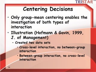98
Centering Decisions
• Bryk & Raudenbush make the distinction
between cross-level interactions and
between-group interactions
– Cross-level: Group level predictor of level-1
slopes
– Group-level: Two group level predictors
interacting to predict the level-2 intercept
 