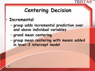 99
Centering Decisions
• Only group-mean centering enables the
investigation of both types of
interaction
• Illustration (Hofmann & Gavin, 1999,
J. of Management)
– Created two data sets
• Cross-level interaction, no between-group
interaction
• Between-group interaction, no cross-level
interaction
 